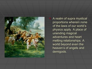 A realm of supra mystical proportions wherein none of the laws of our world’s physics apply. A place of unending magical adventures and heart melting relationships. A world beyond even the heaven’s of angels and demigods.