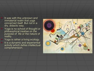 It was with this unknown and immaterial realm that yoga concerned itself. But not in a dry, didactic way. Yoga is no school of thought or philosophical treatise on the purpose of  life or the nature of reality. Yoga is rather a living ecology.  It is a dynamic and experiential activity which defies intellectual comprehension. 