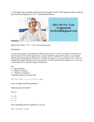 1. You align 2 lenses together with known focal lengths fi and fa. The equation to deter- mine the
equivalent focal length fq is: D.???. ointaining the distance
Solution
Option (D) 1/f(eq) = 1/f1 + 1/f2, is the correct answer.
Explanation -
To prove the relation, we consider two thin convex lenses L1 and L2 in contact. Let the foci of
the two lenses be f1 and f2 respectively. A point object O is placed. We assume a ray of light
from O passing through the first lens L1. It forms an image at I1, in the absence of L2. Then we
consider the image formation for the second lens. For the second lens the object is I1. I1 acts as a
virtual object fro L2 and the image is formed at I.
Let:
u = object distance
v = distance of image I
v1 = distance of image I1
Using lens formula, we know that
1/f = 1/v + 1/u ------------------------------(i)
Let us consider each lens separately:
Applying sign convention
For L1:-
f = +f1
v = +v1
u = - u
Now substituting them in equation (i), we get:
1/f1 = 1/ (+v1) + 1/ (-u)
 