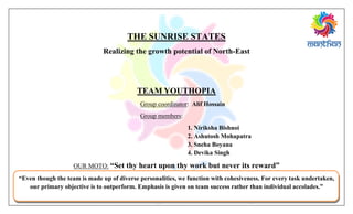 THE SUNRISE STATES
Realizing the growth potential of North-East
TEAM YOUTHOPIA
Group coordinator: Alif Hossain
Group members:
1. Niriksha Bishnoi
2. Ashutosh Mohapatra
3. Sneha Boyana
4. Devika Singh
OUR MOTO: “Set thy heart upon thy work but never its reward”
“Even though the team is made up of diverse personalities, we function with cohesiveness. For every task undertaken,
our primary objective is to outperform. Emphasis is given on team success rather than individual accolades.”
 