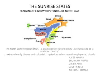 THE SUNRISE STATES
REALIZING THE GROWTH POTENTIAL OF NORTH EAST
The North Eastern Region (NER) , a distinct socio-cultural entity , is enunciated as ‘a
rainbow country’
….extraordinarily diverse and colourful , mysterious when seen through parted clouds’
AJEET KUMAR
SHUBHAM ARYAN
GIRISH AUTI
SUMIT SINHA
ABHILESH KUMAR
 