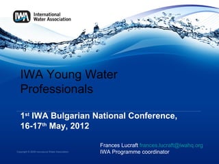 IWA Young Water
   Professionals

   1st IWA Bulgarian National Conference,
   16-17th May, 2012

                                                   Frances Lucraft frances.lucraft@iwahq.org
Copyright © 2009 International Water Association   IWA Programme coordinator
 