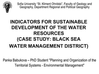 Sofia University “St. Kliment Ohridski”, Faculty of Geology and
          Geography, Department Regional and Political Geography



    INDICATORS FOR SUSTAINABLE
     DEVELOPMENT OF THE WATER
             RESOURCES
       (CASE STUDY: BLACK SEA
    WATER MANAGEMENT DISTRICT)

Panka Babukova – PhD Student "Planning and Organization of the
       Territorial Systems - Environmental Management"
 