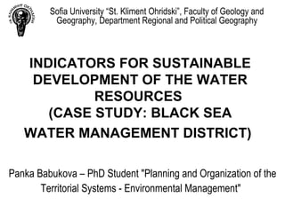 Sofia University “St. Kliment Ohridski”, Faculty of Geology and
          Geography, Department Regional and Political Geography



   INDICATORS FOR SUSTAINABLE
    DEVELOPMENT OF THE WATER
            RESOURCES
      (CASE STUDY: BLACK SEA
   WATER MANAGEMENT DISTRICT)

Panka Babukova – PhD Student "Planning and Organization of the
       Territorial Systems - Environmental Management"
 