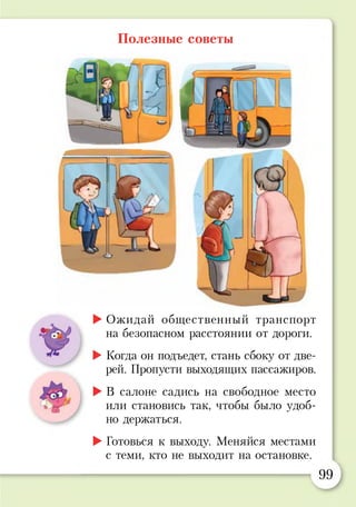 Полезные советы
►Ожидай общественный транспорт
на безопасном расстоянии от дороги.
►Когда он подъедет, стань сбоку от две­
рей. Пропусти выходящих пассажиров.
►В салоне садись на свободное место
или становись так, чтобы было удоб­
но держаться.
►Готовься к выходу. Меняйся местами
с теми, кто не выходит на остановке.
99
 