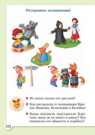 Осторожно: незнакомцы!
►Из каких сказок эти рисунки?
►Как пострадали от незнакомцев Крас­
ная Шапочка, Белоснежка и Колобок?
►Какие опасности подстерегали Бура-
тино, когда он не пошёл в школу? Кто
попытался его обмануть и ограбить?
а
102
 