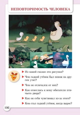 НЕПОВТОРИМОСТЬ ЧЕЛОВЕКА
►Из какой сказки эти рисунки?
►Чем гадкий утёнок был похож на дру­
гих утят?
►Чем он отличался от них?
►Как отнеслись к нему обитатели пти­
чьего двора?
►Как он себя чувствовал из-за этого?
►Кем стал гадкий утёнок, когда вырос?
106
 