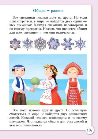 Общее —разное
Все снежинки похожи друг на друга. Но если
присмотреться, в мире не найдётся двух одинако­
вых снежинок. Каждая снежинка неповторима и
по-своему прекрасна. Назови, что является общим
для всех снежинок и чем они отличаются.
Все люди похожи друг на друга. Но если при­
смотреться, в мире не найдётся двух одинаковых
людей. Каждый человек неповторим и по-своему
прекрасен. Что является общим для всех людей и
чем они отличаются?
 