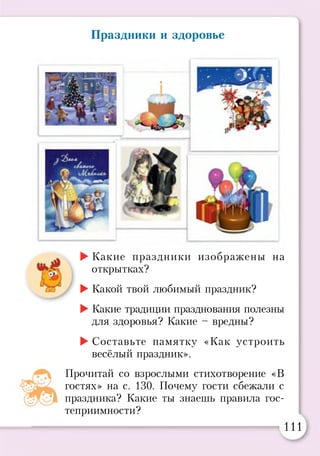 Праздники и здоровье
СЮ
►Какие праздники изображены на
открытках?
►Какой твой любимый праздник?
►Какие традиции празднования полезны
для здоровья? Какие - вредны?
►Составьте памятку «Как устроить
весёлый праздник».
Прочитай со взрослыми стихотворение «В
гостях» на с. 130. Почему гости сбежали с
праздника? Какие ты знаешь правила гос­
теприимности?
111
 