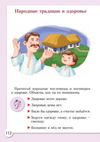 Народные традиции и здоровье
Прочитай народные пословицы и поговорки
о здоровье. Объясни, как ты их понимаешь.
►Здоровье всего дороже.
►Здоровью цены нет.
►Было бы здоровье, а счастье найдётся.
►Береги одежду снову, а здоровье -
смолоду.
►Больному и мёд не вкусен.
112
 