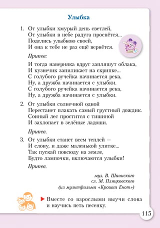 Улыбка
1. От улыбки хмурый день светлей,
От улыбки в небе радуга проснётся...
Поделись улыбкою своей,
И она к тебе не раз ещё вернётся.
Припев:
И тогда наверняка вдруг запляшут облака,
И кузнечик запиликает на скрипке...
С голубого ручейка начинается река,
Ну, а дружба начинается с улыбки.
С голубого ручейка начинается река,
Ну, а дружба начинается с улыбки.
2. От улыбки солнечной одной
Перестанет плакать самый грустный дождик.
Сонный лес простится с тишиной
И захлопает в зелёные ладоши.
Припев.
3. От улыбки станет всем теплей —
И слону, и даже маленькой улитке...
Так пускай повсюду на земле,
Будто лампочки, включаются улыбки!
Припев.
муз. В. Шаинского
сл. М. Пляцковского
(из мультфильма «Крошка Енот»)
►Вместе со взрослыми выучи слова
и научись петь песенку.
115
 