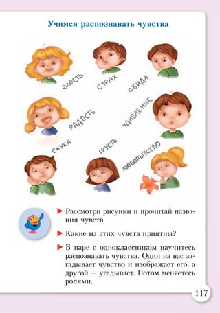 Учимся распознавать чувства
►Рассмотри рисунки и прочитай назва­
ния чувств.
►Какие из этих чувств приятны?
►В паре с одноклассником научитесь
распознавать чувства. Один из вас за­
гадывает чувство и изображает его, а
другой —угадывает. Потом меняетесь
ролями.
117
 