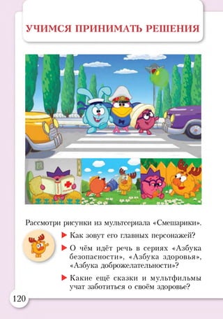 УЧИМСЯ ПРИНИМАТЬ РЕШЕНИЯ
Рассмотри рисунки из мультсериала «Смешарики».
►Как зовут его главных персонажей?
►О чём идёт речь в сериях «Азбука
безопасности», «Азбука здоровья»,
«Азбука доброжелательности»?
►Какие ещё сказки и мультфильмы
учат заботиться о своём здоровье?
120
 