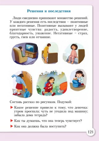 Решения и последствия
Люди ежедневно принимают множество решений.
У каждого решения есть последствия —позитивные
или негативные. Позитивные вызывают у людей
приятные чувства: радость, удовлетворение,
благодарность, уважение. Негативные - страх,
грусть, гнев или отчаяние.
*
Составь рассказ по рисункам. Подумай:
►Какое решение привело к тому, что девочка:
утром проспала; чуть не угодила под машину;
забыла дома тетрадь?
►Как ты думаешь, что она теперь чувствует?
►Как она должна была поступить?
121
 