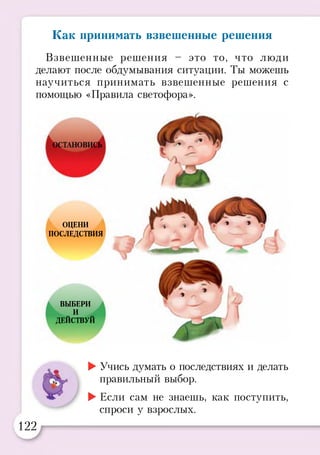 Взвешенные решения - это то, что люди
делают после обдумывания ситуации. Ты можешь
научиться принимать взвешенные решения с
помощью «Правила светофора».
Как принимать взвешенные решения
ОЦЕНИ
ПОСЛЕДСТВИЯ
ВЫБЕРИ
И
ДЕЙСТВУЙ
►Учись думать о последствиях и делать
правильный выбор.
►Если сам не знаешь, как поступить,
спроси у взрослых.
122
 