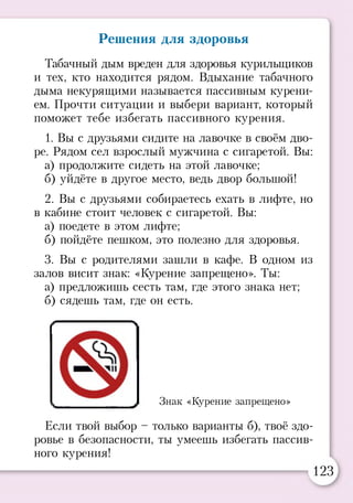 Решения для здоровья
Табачный дым вреден для здоровья курильщиков
и тех, кто находится рядом. Вдыхание табачного
дыма некурящими называется пассивным курени­
ем. Прочти ситуации и выбери вариант, который
поможет тебе избегать пассивного курения.
1. Вы с друзьями сидите на лавочке в своём дво­
ре. Рядом сел взрослый мужчина с сигаретой. Вы:
а) продолжите сидеть на этой лавочке;
б) уйдёте в другое место, ведь двор большой!
2. Вы с друзьями собираетесь ехать в лифте, но
в кабине стоит человек с сигаретой. Вы:
а) поедете в этом лифте;
б) пойдёте пешком, это полезно для здоровья.
3. Вы с родителями зашли в кафе. В одном из
залов висит знак: «Курение запрещено». Ты:
а) предложишь сесть там, где этого знака нет;
б) сядешь там, где он есть.
Знак «Курение запрещено»
Если твой выбор - только варианты б), твоё здо­
ровье в безопасности, ты умеешь избегать пассив­
ного курения!
123
 