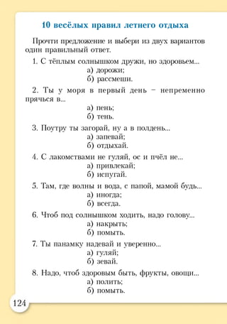 10 весёлых правил летнего отдыха
Прочти предложение и выбери из двух вариантов
один правильный ответ.
1. С тёплым солнышком дружи, но здоровьем...
а) дорожи;
б) рассмеши.
2. Ты у моря в первый день - непременно
прячься в...
а) пень;
б) тень.
3. Поутру ты загорай, ну а в полдень...
а) запевай;
б) отдыхай.
4. С лакомствами не гуляй, ос и пчёл не...
а) привлекай;
б) испугай.
5. Там, где волны и вода, с папой, мамой будь...
а) иногда;
б) всегда.
6. Чтоб под солнышком ходить, надо голову...
а) накрыть;
б) помыть.
7. Ты панамку надевай и уверенно...
а) гуляй;
б) зевай.
8. Надо, чтоб здоровым быть, фрукты, овощи...
а) полить;
б) помыть.
 