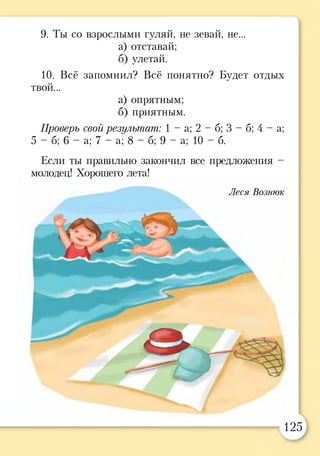 9. Ты со взрослыми гуляй, не зевай, не...
а) отставай;
б) улетай.
10. Всё запомнил? Всё понятно? Будет отдых
твой...
а) опрятным;
б) приятным.
Проверь свой результат: 1 - а ; 2 - б ; 3 - б ; 4 - а ;
5 - б; 6 - а; 7 - а; 8 - б; 9 - а; 1 0 - 6 .
Если ты правильно закончил все предложения -
молодец! Хорошего лета!
Леся Вознюк
125
 