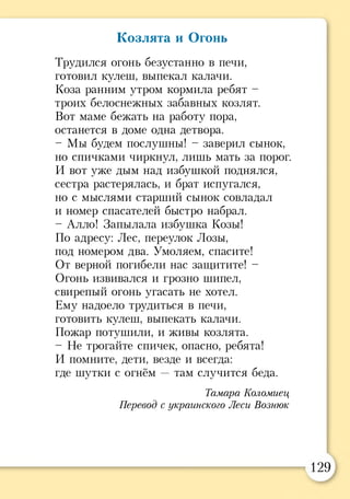 Козлята и Огонь
Трудился огонь безустанно в печи,
готовил кулеш, выпекал калачи.
Коза ранним утром кормила ребят -
троих белоснежных забавных козлят.
Вот маме бежать на работу пора,
останется в доме одна детвора.
- Мы будем послушны! - заверил сынок,
но спичками чиркнул, лишь мать за порог.
И вот уже дым над избушкой поднялся,
сестра растерялась, и брат испугался,
но с мыслями старший сынок совладал
и номер спасателей быстро набрал.
- Алло! Запылала избушка Козы!
По адресу: Лес, переулок Лозы,
под номером два. Умоляем, спасите!
От верной погибели нас защитите! -
Огонь извивался и грозно шипел,
свирепый огонь угасать не хотел.
Ему надоело трудиться в печи,
готовить кулеш, выпекать калачи.
Пожар потушили, и живы козлята.
- Не трогайте спичек, опасно, ребята!
И помните, дети, везде и всегда:
где шутки с огнём —там случится беда.
Тамара Коломиец
Перевод с украинского Леси Вознюк
129
 