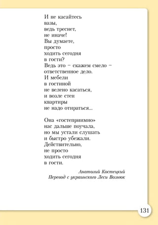 И не касайтесь
вазы,
ведь треснет,
не иначе!
Вы думаете,
просто
ходить сегодня
в гости?
Ведь это - скажем смело -
ответственное дело.
И мебели
в гостиной
не велено касаться,
и возле стен
квартиры
не надо отираться...
Она «гостеприимно»
нас дальше поучала,
но мы устали слушать
и быстро убежали.
Действительно,
не просто
ходить сегодня
в гости.
Анатолий Костецкий
Перевод с украинского Леси Вознюк
 