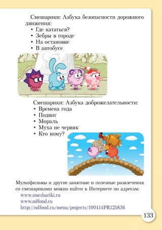 Смешарики: Азбука безопасности дорожного
движения:
• Где кататься?
• Зебры в городе
• На остановке
• В автобусе
~ 1 ~ 1 ч ^ —
Смешарики: Азбука доброжелательности:
• Времена года
• Подвиг
• Мораль
• Муха не червяк
• Кто кому?
Мультфильмы и другие занятные и полезные развлечения
со смешариками можно найти в Интернете по адресам:
www.smeshariki.ru
www.ndfond.ru
Ьцр: //ndfond.ru/тепи /рго^е ^ / 100414 Р11121836
133
 
