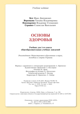 Учебное издание
Бех Иван Дмитриевич
Воронцова Татьяна Владимировна
Пономаренко Владимир Степанович
Страшко Станислав Васильевич
О С Н О В Ы
З Д О Р О В Ь Я
Учебник для 1-го класса
общеобразовательных учебных заведений
Рекомендовано Министерством образования и науки,
молодёжи и спорта Украины
Перевод с украинского и литературное редактирование А. Кравченко
Художественное оформление А. Кислицина
Обложка Н. Зуева
Фотография на обложке О. Москаленко
Технический редактор Т. Пихота
Корректоры Н. Кравченко, С. Гайдук
Подписано в печать 25.05.2012. Формат 70x100/16.
Бумага офсетная. Гарнитура Петербург. Печать офсетная.
Усл. печ. л. 11,05. Уч.-изд. л. 10,65.
Тираж 91 925 экз.
Издательство «Алатон», 03164, Киев, ул.Олевская, 7, кв. 316.
Свидетельство о внесении субъекта в Государственный реестр издателей № 4110 от 13.07.2011
Отпечатано с готовых диапозитивов О О О «ПЭТ»
Св. ДК № 3179 от 08.05.2008.
61024, г. Харьков, ул. Ольминского, 17
 