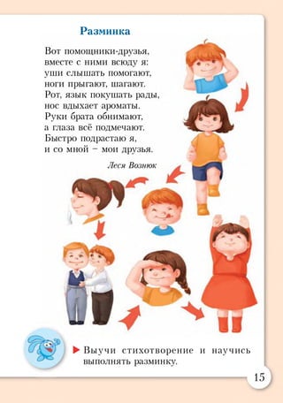 Разминка
Вот помощники-друзья,
вместе с ними всюду я:
уши слышать помогают,
ноги прыгают, шагают.
Рот, язык покушать рады
нос вдыхает ароматы.
Руки брата обнимают,
а глаза всё подмечают.
Быстро подрастаю я,
и со мной - мои друзья.
Леся Вознюк
►Выучи стихотворение и научись
выполнять разминку.
15
 