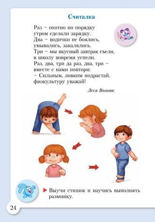 Считалка
Раз - охотно по порядку
утром сделали зарядку.
Два - водички не боялись,
умывались, закалялись.
Три - мы вкусный завтрак съели,
в школу вовремя успели.
Раз, два, три да раз, два, три -
вместе с нами повтори:
- Сильным, ловким подрастай,
физкультуру уважай!
Леся Вознюк
►Выучи стишок и научись выполнять
разминку.
 