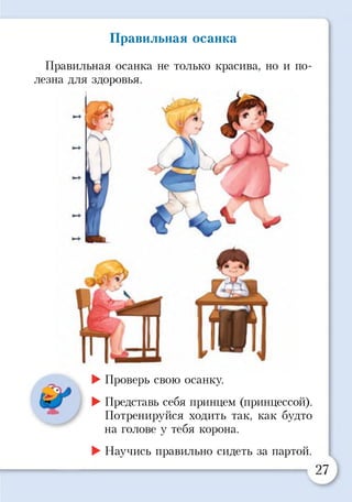 Правильная осанка не только красива, но и по­
лезна для здоровья.
Правильная осанка
►Проверь свою осанку.
►Представь себя принцем (принцессой).
Потренируйся ходить так, как будто
на голове у тебя корона.
►Научись правильно сидеть за партой.
 