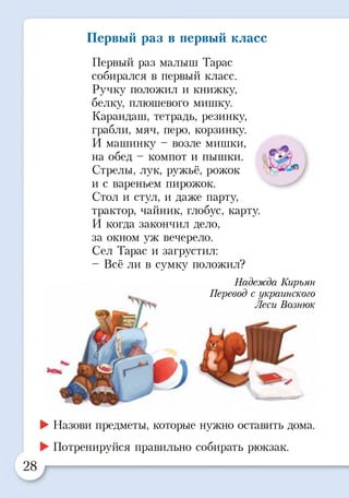 Первый раз в первый класс
Первый раз малыш Тарас
собирался в первый класс.
Ручку положил и книжку,
белку, плюшевого мишку.
Карандаш, тетрадь, резинку,
грабли, мяч, перо, корзинку.
И машинку - возле мишки,
на обед - компот и пышки.
Стрелы, лук, ружьё, рожок
и с вареньем пирожок.
Стол и стул, и даже парту,
трактор, чайник, глобус, карту.
И когда закончил дело,
за окном уж вечерело.
Сел Тарас и загрустил:
- Всё ли в сумку положил?
Надежда Кирьян
Перевод с украинского
Леси Вознюк
►Назови предметы, которые нужно оставить дома.
►Потренируйся правильно собирать рюкзак.
 