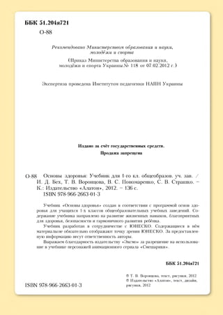 ББК 51.204я721
0-88
Рекомендовано Министерством образования и науки,
молодёжи и спорта
(Приказ Министерства образования и науки,
молодёжи и спорта Украины № 118 от 07.02.2012 г.)
Экспертиза проведена Институтом педагогики НАПН Украины
Издано за счёт государственных средств.
Продажа запрещена
0-88 Основы здоровья: Учебник для 1-го кл. общеобразов. уч. зав. /
И. Д. Бех, Т. В. Воронцова, В. С. Пономаренко, С. В. Страшко. -
К.: Издательство «Алатон», 2012. - 136 с.
18ВМ 978-966-2663-01-3
Учебник «Основы здоровья» создан в соответствии с программой основ здо­
ровья для учащихся 1-х классов общеобразовательных учебных заведений. Со­
держание учебника направлено на развитие жизненных навыков, благоприятных
для здоровья, безопасности и гармоничного развития ребёнка.
Учебник разработан в сотрудничестве с ЮНЕСКО. Содержащиеся в нём
материалы не обязательно отображают точку зрения ЮНЕСКО. За предоставлен­
ную информацию несут ответственность авторы.
Выражаем благодарность издательству «Эксмо» за разрешение на использова­
ние в учебнике персонажей анимационного сериала «Смешарики».
ББК 51.204я721
І8ВМ 978-966-2663-01-3
© Т. В. Воронцова, текст, рисунки, 2012
© Издательство «Алатон», текст, дизайн,
рисунки, 2012
 