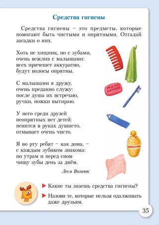Средства гигиены
Средства гигиены - это предметы, которые
помогают быть чистыми и опрятными. Отгадай
загадки о них.
Хоть не хищник, но с зубами,
очень вежлив с малышами:
всех причешет аккуратно,
будут волосы опрятны.
С малышами я дружу,
очень преданно служу:
после душа их встречаю,
ручки, ножки вытираю.
У него среди друзей
неопрятных нет детей:
пенится в руках душисто,
отмывает очень чисто.
Я во рту ребят - как дома, -
с каждым зубиком знакома:
по утрам и перед сном
чищу зубы день за днём.
Леся Вознюк
I-
►Какие ты знаешь средства гигиены?
►Назови те, которые нельзя одалживать
даже друзьям.
35
ж
1^ т
с
 