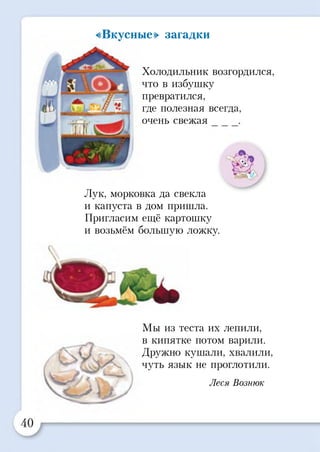 «Вкусные» загадки
Холодильник возгордился,
что в избушку
превратился,
где полезная всегда,
очень свежая
Лук, морковка да свекла
и капуста в дом пришла.
Пригласим ещё картошку
и возьмём большую ложку.
Мы из теста их лепили,
в кипятке потом варили.
Дружно кушали, хвалили,
чуть язык не проглотили.
Леся Вознюк
 