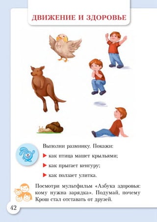 ДВИЖЕНИЕ И ЗДОРОВЬЕ
Выполни разминку. Покажи:
►как птица машет крыльями;
►как прыгает кенгуру;
►как ползает улитка.
Посмотри мультфильм «Азбука здоровья:
кому нужна зарядка». Подумай, почему
Крош стал отставать от друзей.
 