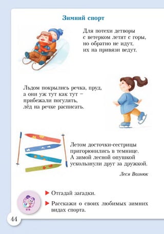 Зимний спорт
Для потехи детворы
с ветерком летят с горы,
но обратно не идут,
их на привязи ведут.
Льдом покрылись речка, пруд,
а они уж тут как тут -
прибежали погулять,
лёд на речке расписать.
.4 Я ™
Летом досточки-сестрицы
пригорюнились в темнице.
А зимой лесной опушкой
ускользнули друг за дружкой.
Леся Вознюк
►Отгадай загадки.
►Расскажи о своих любимых зимних
видах спорта.
 