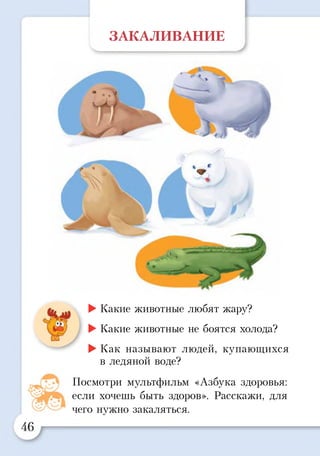 ЗАКАЛИВАНИЕ
_____________________________
►Какие животные любят жару?
►Какие животные не боятся холода?
►Как называют людей, купающихся
в ледяной воде?
Посмотри мультфильм «Азбука здоровья:
если хочешь быть здоров». Расскажи, для
чего нужно закаляться.
 