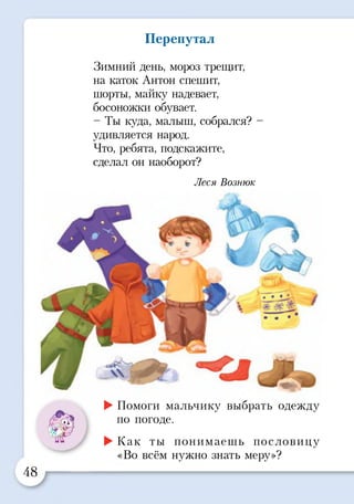 Перепутал
Зимний день, мороз трещит,
на каток Антон спешит,
шорты, майку надевает,
босоножки обувает.
-Т ы куда, малыш, собрался? -
удивляется народ.
Что, ребята, подскажите,
сделал он наоборот?
Леся Вознюк
►Помоги мальчику выбрать одежду
. ..V* по погоде.
1 р
►Как ты понимаешь пословицу
«Во всём нужно знать меру»?
48
 