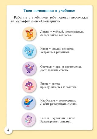 Твои помощники в учебнике
Работать с учебником тебе помогут персонажи
из мультфильмов «Смешарики»
Лосяш - учёный, исследователь.
Задаёт много вопросов.
Крош - кролик-непоседа.
Устраивает разминки.
Совунья - врач и спортсменка.
Даёт дельные советы.
Ёжик - всегда
прислушивается к советам.
Кар-Карыч - ворон-артист.
Любит разыгрывать сценки.
., Бараш - художник и поэт.
Разговаривает стихами.
 