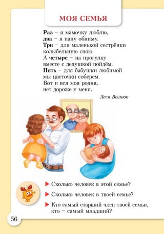 МОЯ СЕМЬЯ
Раз - я мамочку люблю,
два - я папу обниму.
Три - для маленькой сестрёнки
колыбельную спою.
А четыре - на прогулку
вместе с дедушкой пойдём.
Пять - для бабушки любимой
мы цветочки соберём.
Вот и вся моя родня,
нет дороже у меня.
Леся Вознюк
►Сколько человек в этой семье?
►Сколько человек в твоей семье?
►Кто самый старший член твоей семьи,
кто - самый младший?
56
у
 