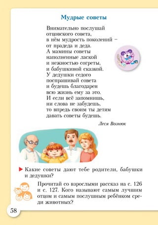 Мудрые советы
Внимательно послушай
отцовского совета,
в нём мудрость поколений -
от прадеда и деда.
А мамины советы
наполненные лаской
и нежностью согреты,
и бабушкиной сказкой.
У дедушки седого
поспрашиван совета
и будешь благодарен
всю жизнь ему за это.
И если всё запомнишь,
ни слова не забудешь,
то впредь своим ты детям
давать советы будешь.
►Какие советы дают тебе родители, бабушки
и дедушки?
Прочитай со взрослыми рассказ на с. 126
и с. 127. Кого называют самым лучшим
отцом и самым послушным ребёнком сре­
ди животных?
Леся Вознюк
58
 