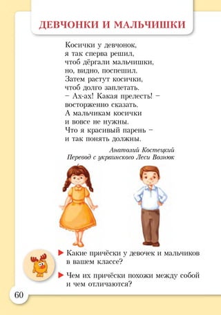 ДЕВЧОНКИ И МАЛЬЧИШКИ
Косички у девчонок,
я так сперва решил,
чтоб дёргали мальчишки,
но, видно, поспешил.
Затем растут косички,
чтоб долго заплетать.
- Ах-ах! Какая прелесть! -
восторженно сказать.
А мальчикам косички
и вовсе не нужны.
Что я красивый парень -
и так понять должны.
Анатолий Костецкий
Перевод с украинского Леси Вознюк
►Какие причёски у девочек и мальчиков
в вашем классе?
►Чем их причёски похожи между собой
и чем отличаются?
 