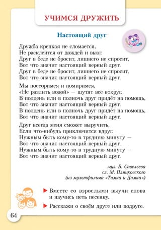 УЧИМСЯ ДРУЖИТЬ
;
Настоящий друг
Дружба крепкая не сломается,
Не расклеится от дождей и вьюг.
Друг в беде не бросит, лишнего не спросит,
Вот что значит настоящий верный друг.
Друг в беде не бросит, лишнего не спросит,
Вот что значит настоящий верный друг.
Мы поссоримся и помиримся,
«Не разлить водой» —шутят все вокруг.
В полдень или в полночь друг придёт на помощь,
Вот что значит настоящий верный друг.
В полдень или в полночь друг придёт на помощь,
Вот что значит настоящий верный друг.
Друг всегда меня сможет выручить,
Если что-нибудь приключится вдруг.
Нужным быть кому-то в трудную минуту —
Вот что значит настоящий верный друг.
Нужным быть кому-то в трудную минуту —
Вот что значит настоящий верный друг.
муз. Б. Савельева
сл. М. Пляцковского
(из мультфильма «Тимка и Димка»)
►Вместе со взрослыми выучи слова
и научись петь песенку.
►Расскажи о своём друге или подруге.
64
 