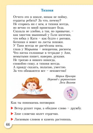 Тихоня
Отчего это в школе, никак не пойму,
сердиты ребята? За что, почему?
Не ссорюсь ни с кем, я тихоня всегда,
но вечно со мной происходит беда.
Сказала не злобно, а так, по привычке, -
как хвостик мышиный у Гали косички,
что юбка у Кати - как будто с рогожи,
ботинки и вовсе на ласты похожи.
У Тани всегда не расчёсаны косы,
глаза у Марьяны - невзрачны, раскосы.
Что пятна сплошные в тетрадке у Ани,
немытыми пишет, наверно, руками.
Не трогаю я никого никогда,
спокойно сижу, я тихоня всегда.
А правду сказать, полагаю, уместно.
За что обижаются все - неизвестно!
Как ты понимаешь поговорки:
►Ветер рушит горы, а обидное слово - дружбу.
►Злое словечко колет сердечко.
►Ласковым словом и камень растопишь.
М ария Пригара
Перевод с украинского
Леси Вознюк
г .
66
 
