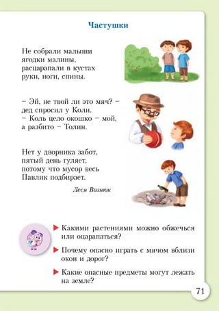Частушки
Не собрали малыши
ягодки малины,
расцарапали в кустах
руки, ноги, спины.
- Эй, не твой ли это мяч? -
дед спросил у Коли.
- Коль цело ОКОШКО - мой,
а разбито - Толин.
Нет у дворника забот,
пятый день гуляет,
потому что мусор весь
Павлик подбирает.
Леся Вознюк
►Какими растениями можно обжечься
или оцарапаться?
►Почему опасно играть с мячом вблизи
окон и дорог?
►Какие опасные предметы могут лежать
на земле?
 