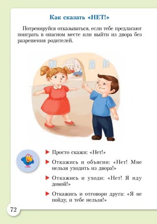 Как сказать «НЕТ!»
Потренируйся отказываться, если тебе предлагают
поиграть в опасном месте или выйти из двора без
разрешения родителей.
4ч
ж>
► Просто скажи: «Нет!»
► Откажись и объясни: «Нет! Мне
нельзя уходить из двора!»
► Откажись и уходи: «Нет! Я иду
домой!»
► Откажись и отговори друга: «Я не
пойду, и тебе нельзя!»
72
 