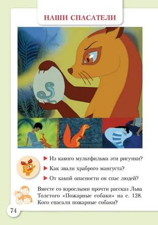 НАШИ СПАСАТЕЛИ
►Из какого мультфильма эти рисунки?
►Как звали храброго мангуста?
►От какой опасности он спас людей?
Вместе со взрослыми прочти рассказ Льва
Толстого «Пожарные собаки» на с. 128.
Кого спасали пожарные собаки?
74
 