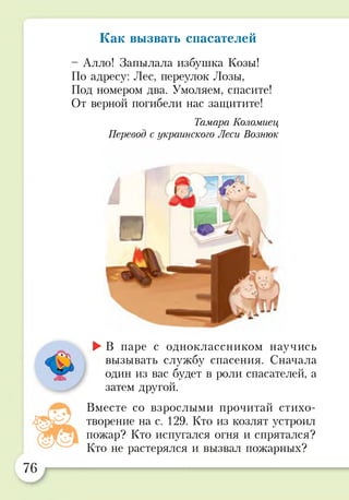 Как вызвать спасателей
- Алло! Запылала избушка Козы!
По адресу: Лес, переулок Лозы,
Под номером два. Умоляем, спасите!
От верной погибели нас защитите!
Тамара Коломиец
Перевод с украинского Леси Вознюк
►В паре с одноклассником научись
вызывать службу спасения. Сначала
один из вас будет в роли спасателей, а
затем другой.
Вместе со взрослыми прочитай стихо­
творение на с. 129. Кто из козлят устроил
пожар? Кто испугался огня и спрятался?
Кто не растерялся и вызвал пожарных?
 