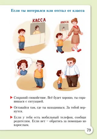Если ты потерялся или отстал от класса
КЛССА
<г
Ч - ф
1
►Сохраняй спокойствие. Всё будет хорошо, ты спра­
вишься с ситуацией.
►Оставайся там, где ты находишься. За тобой вер­
нутся.
►Если у тебя есть мобильный телефон, сообщи
родителям. Если нет - обратись за помощью ко
взрослым.
79
 