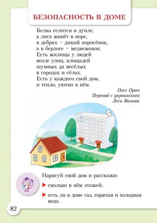БЕЗОПАСНОСТЬ В ДОМЕ
/
Белка селится в дупле,
а лиса живёт в норе,
в дебрях - дикий поросёнок,
а в берлоге - медвежонок.
Есть жилища у людей
возле улиц, площадей
шумных да весёлых
в городах и сёлах.
Есть у каждого свой дом,
и тепло, уютно в нём.
Олег Орач
Перевод с украинского
Леси Вознюк
Нарисуй свой дом и расскажи:
►сколько в нём этажей;
►есть ли в доме газ, горячая и холодная
вода.
 