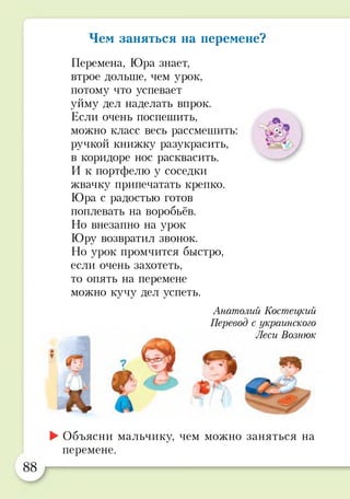 Чем заняться на перемене?
Перемена, Юра знает,
втрое дольше, чем урок,
потому что успевает
уйму дел наделать впрок.
Если очень поспешить,
можно класс весь рассмешить:
ручкой книжку разукрасить,
в коридоре нос расквасить.
И к портфелю у соседки
жвачку припечатать крепко.
Юра с радостью готов
поплевать на воробьёв.
Но внезапно на урок
Юру возвратил звонок.
Но урок промчится быстро,
если очень захотеть,
то опять на перемене
можно кучу дел успеть.
я
Анатолий Костецкий
Перевод с украинского
Леси Вознюк
►Объясни мальчику, чем можно заняться на
перемене.
88
 